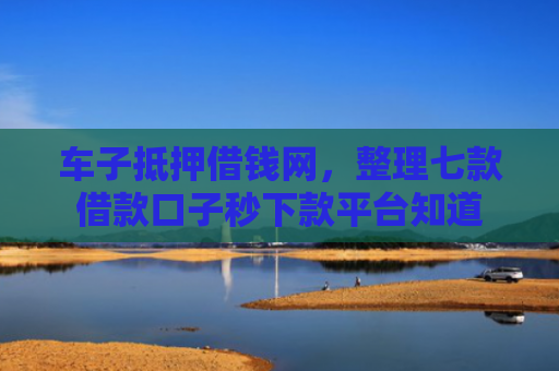 车子抵押借钱网，整理七款借款口子秒下款平台知道