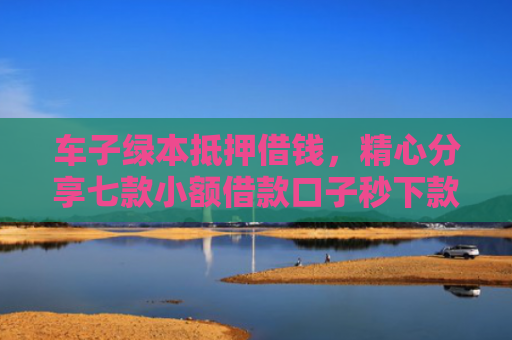 车子绿本抵押借钱，精心分享七款小额借款口子秒下款平台