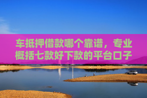 车抵押借款哪个靠谱，专业概括七款好下款的平台口子