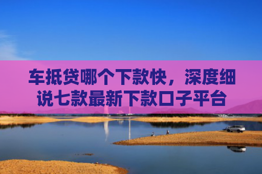 车抵贷哪个下款快，深度细说七款最新下款口子平台