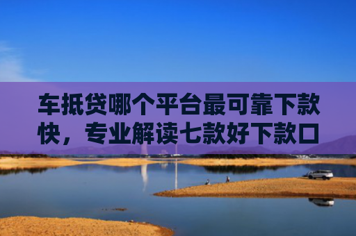 车抵贷哪个平台最可靠下款快，专业解读七款好下款口子平台
