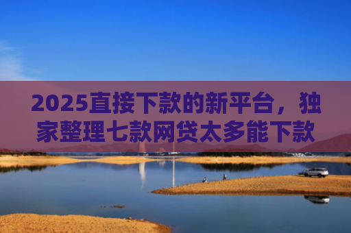 2025直接下款的新平台，独家整理七款网贷太多能下款的口子