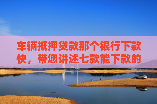 车辆抵押贷款那个银行下款快，带您讲述七款能下款的平台口子