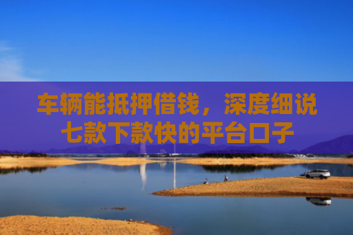 车辆能抵押借钱，深度细说七款下款快的平台口子