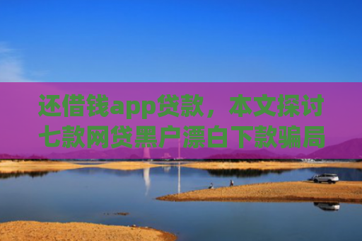 还借钱app贷款，本文探讨七款网贷黑户漂白下款骗局