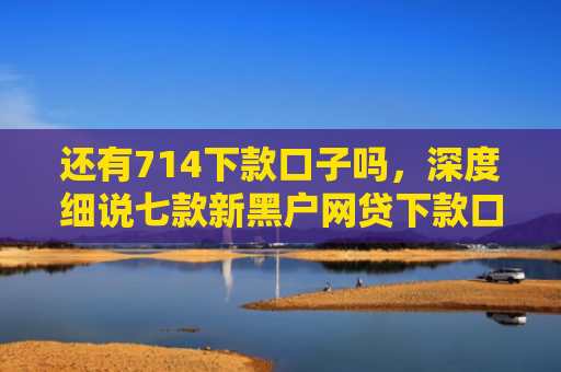 还有714下款口子吗，深度细说七款新黑户网贷下款口子