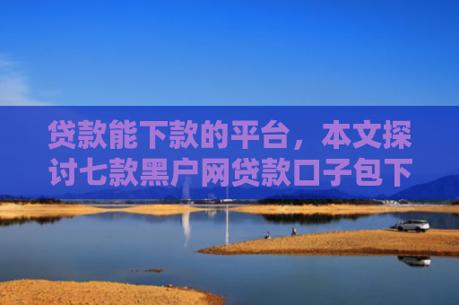 贷款能下款的平台，本文探讨七款黑户网贷款口子包下款