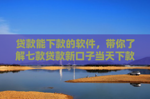 贷款能下款的软件，带你了解七款贷款新口子当天下款