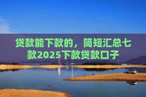 贷款能下款的，简短汇总七款2025下款贷款口子