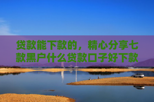 贷款能下款的，精心分享七款黑户什么贷款口子好下款