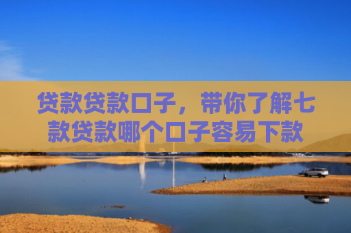 贷款贷款口子，带你了解七款贷款哪个口子容易下款