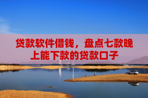 贷款软件借钱，盘点七款晚上能下款的贷款口子