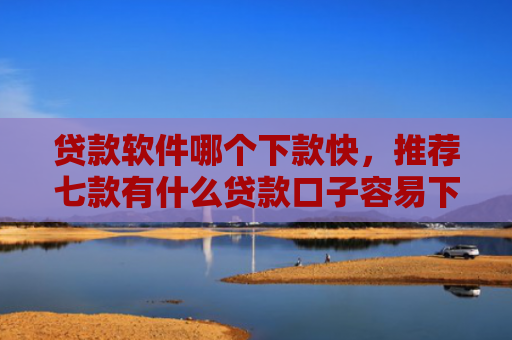 贷款软件哪个下款快，推荐七款有什么贷款口子容易下款