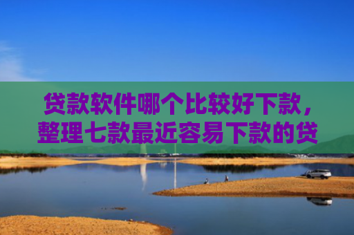 贷款软件哪个比较好下款，整理七款最近容易下款的贷款口子