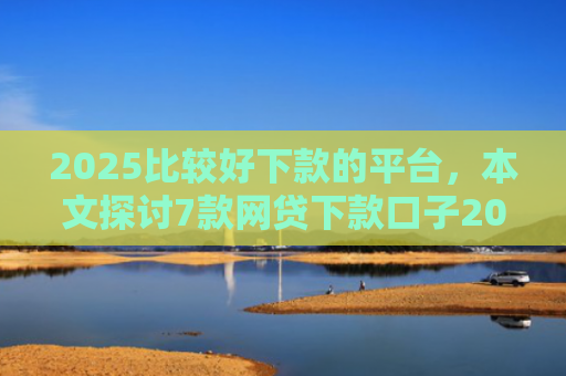2025比较好下款的平台，本文探讨7款网贷下款口子2025