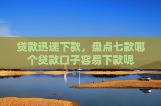 贷款迅速下款，盘点七款哪个贷款口子容易下款呢