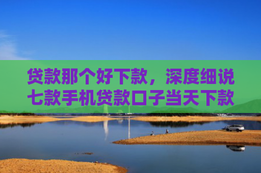 贷款那个好下款，深度细说七款手机贷款口子当天下款