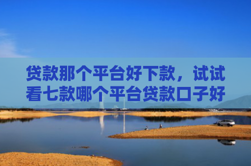贷款那个平台好下款，试试看七款哪个平台贷款口子好下款