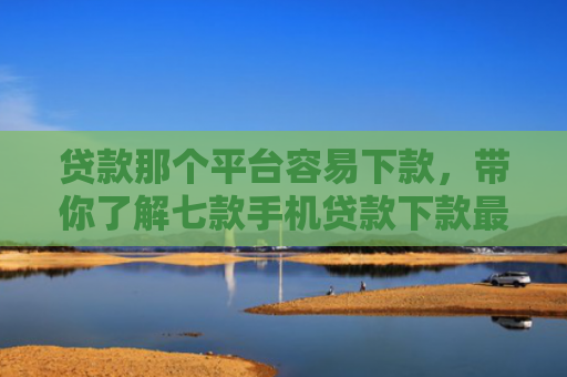 贷款那个平台容易下款，带你了解七款手机贷款下款最快的口子