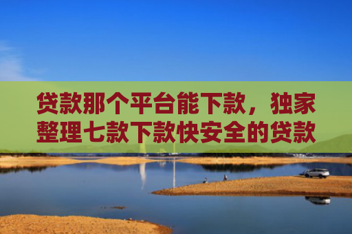 贷款那个平台能下款，独家整理七款下款快安全的贷款口子