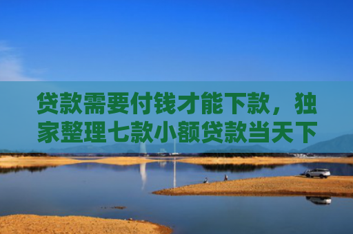 贷款需要付钱才能下款，独家整理七款小额贷款当天下款口子