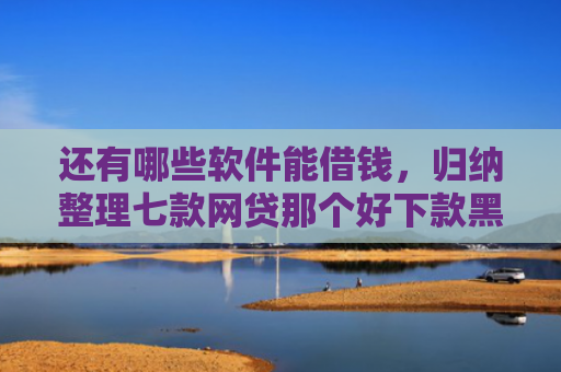 还有哪些软件能借钱，归纳整理七款网贷那个好下款黑户