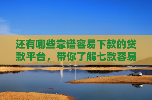 还有哪些靠谱容易下款的贷款平台，带你了解七款容易下款的黑户网贷