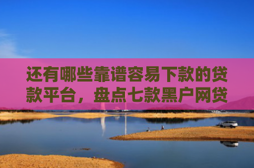 还有哪些靠谱容易下款的贷款平台，盘点七款黑户网贷下款的口子