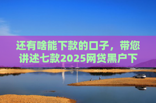 还有啥能下款的口子，带您讲述七款2025网贷黑户下款