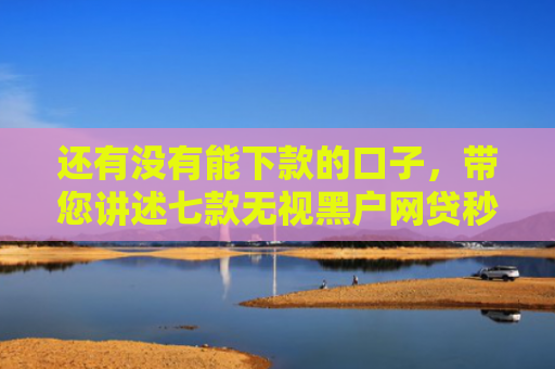 还有没有能下款的口子，带您讲述七款无视黑户网贷秒下款