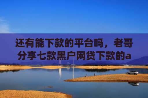 还有能下款的平台吗，老哥分享七款黑户网贷下款的app