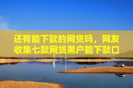 还有能下款的网贷吗，网友收集七款网贷黑户能下款口子
