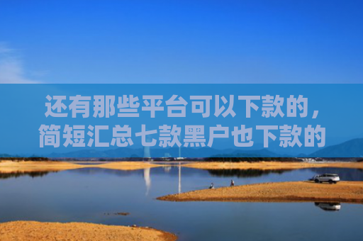 还有那些平台可以下款的，简短汇总七款黑户也下款的网贷