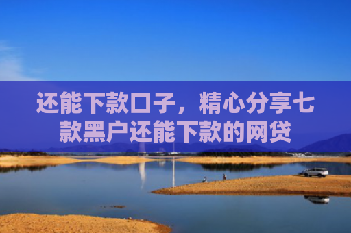 还能下款口子，精心分享七款黑户还能下款的网贷