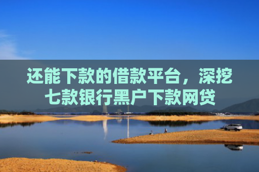 还能下款的借款平台，深挖七款银行黑户下款网贷