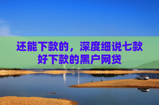 还能下款的，深度细说七款好下款的黑户网贷