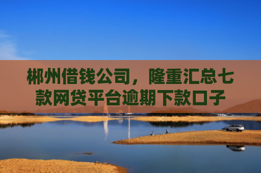 郴州借钱公司，隆重汇总七款网贷平台逾期下款口子