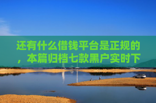 还有什么借钱平台是正规的，本篇归档七款黑户实时下款网贷