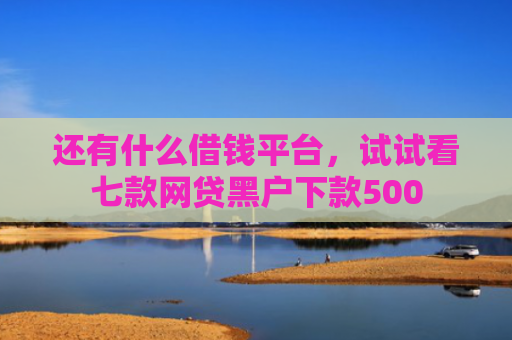 还有什么借钱平台，试试看七款网贷黑户下款500
