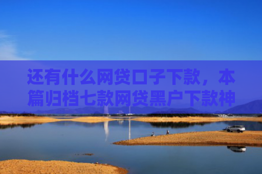 还有什么网贷口子下款，本篇归档七款网贷黑户下款神器