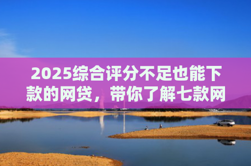 2025综合评分不足也能下款的网贷，带你了解七款网贷黑户高炮必下款口子