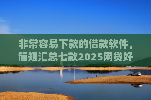 非常容易下款的借款软件，简短汇总七款2025网贷好下款的口子app