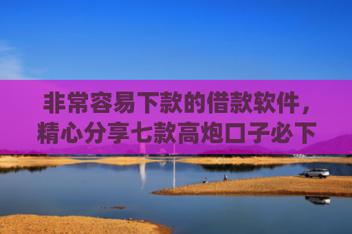 非常容易下款的借款软件，精心分享七款高炮口子必下款的app