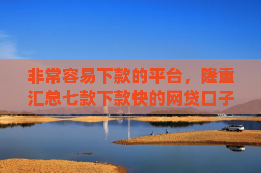 非常容易下款的平台，隆重汇总七款下款快的网贷口子App