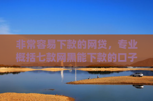 非常容易下款的网贷，专业概括七款网黑能下款的口子App