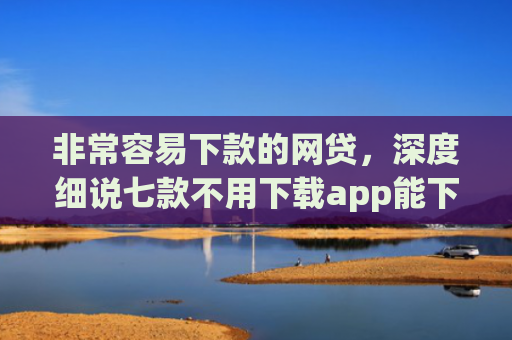 非常容易下款的网贷，深度细说七款不用下载app能下款的口子