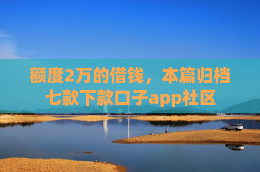 额度2万的借钱，本篇归档七款下款口子app社区