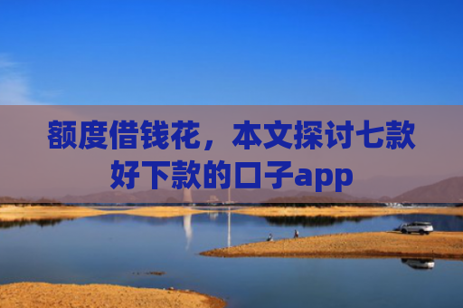 额度借钱花，本文探讨七款好下款的口子app
