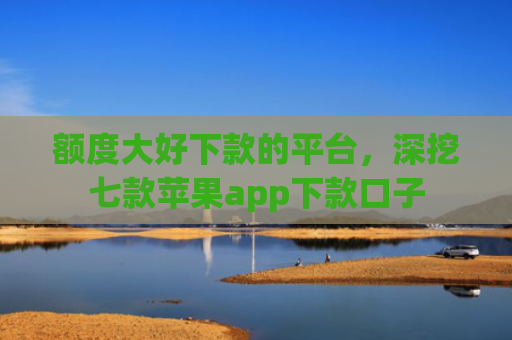 额度大好下款的平台，深挖七款苹果app下款口子