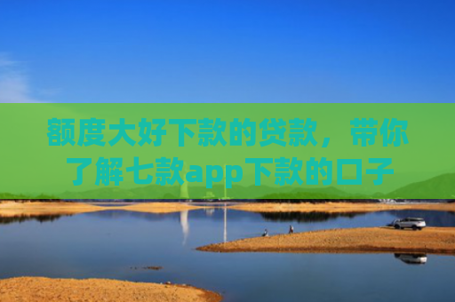 额度大好下款的贷款，带你了解七款app下款的口子